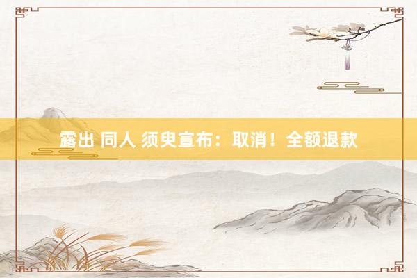 露出 同人 须臾宣布：取消！全额退款