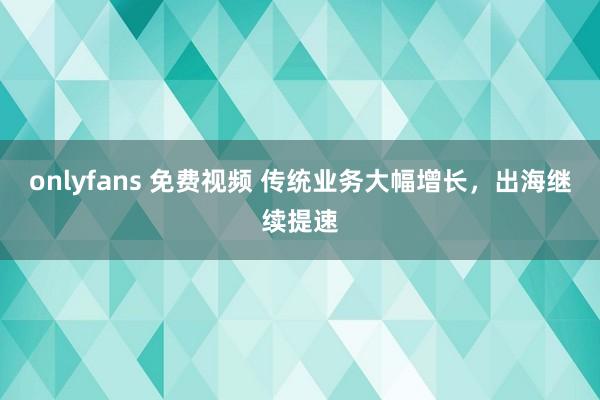onlyfans 免费视频 传统业务大幅增长,出海继续提速