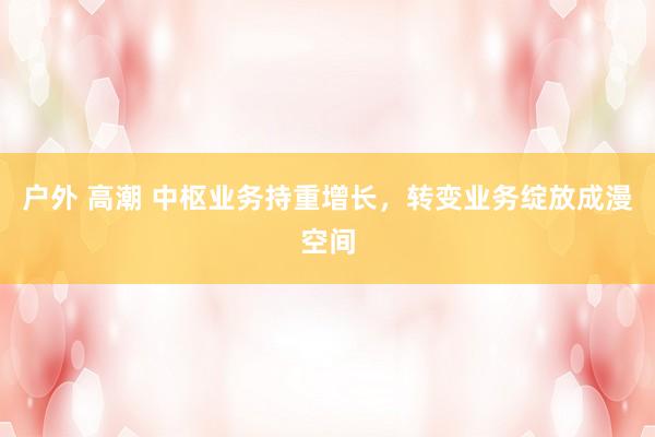 户外 高潮 中枢业务持重增长,转变业务绽放成漫空间