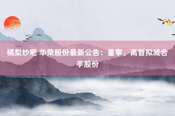 橘梨纱吧 华荣股份最新公告：董事、高管拟减合手股份