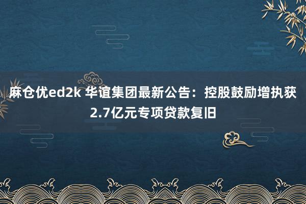 麻仓优ed2k 华谊集团最新公告：控股鼓励增执获2.7亿元专项贷款复旧