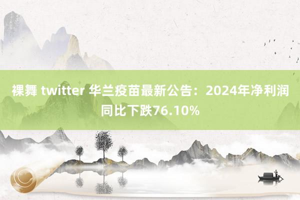 裸舞 twitter 华兰疫苗最新公告：2024年净利润同比下跌76.10%