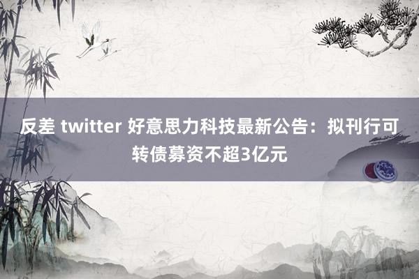 反差 twitter 好意思力科技最新公告：拟刊行可转债募资不超3亿元