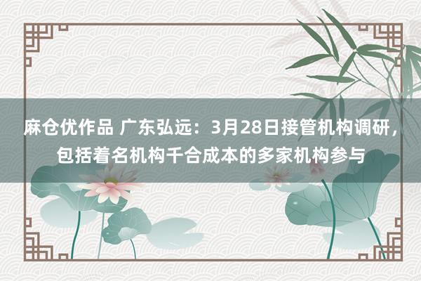 麻仓优作品 广东弘远：3月28日接管机构调研，包括着名机构千合成本的多家机构参与