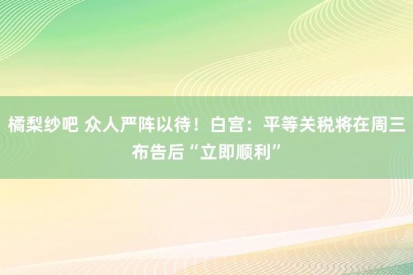 橘梨纱吧 众人严阵以待！白宫：平等关税将在周三布告后“立即顺利”