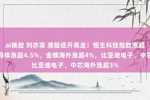ai换脸 刘亦菲 港股低开高走！恒生科技指数涨超1%，华虹半导体涨超4.5%，金蝶海外涨超4%，比亚迪电子、中芯海外涨超3%