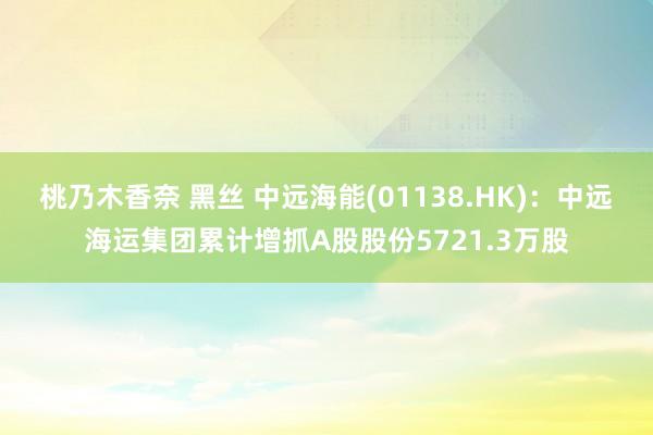 桃乃木香奈 黑丝 中远海能(01138.HK)：中远海运集团累计增抓A股股份5721.3万股