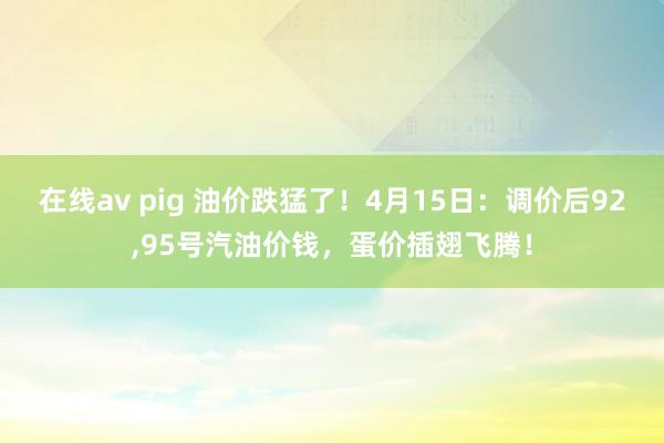 在线av pig 油价跌猛了！4月15日：调价后92，95号汽油价钱，蛋价插翅飞腾！
