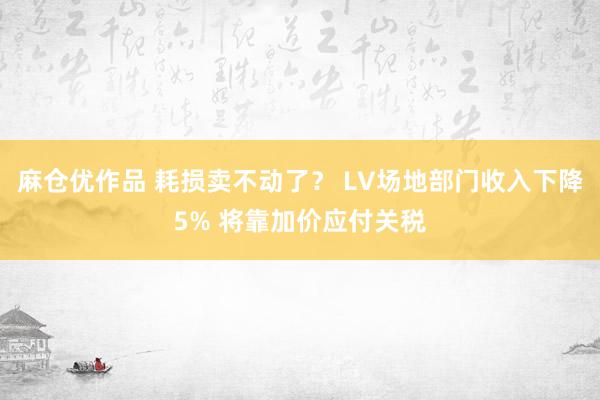 麻仓优作品 耗损卖不动了？ LV场地部门收入下降5% 将靠加价应付关税