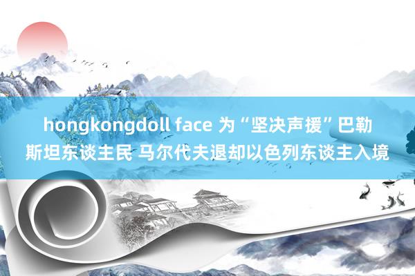 hongkongdoll face 为“坚决声援”巴勒斯坦东谈主民 马尔代夫退却以色列东谈主入境