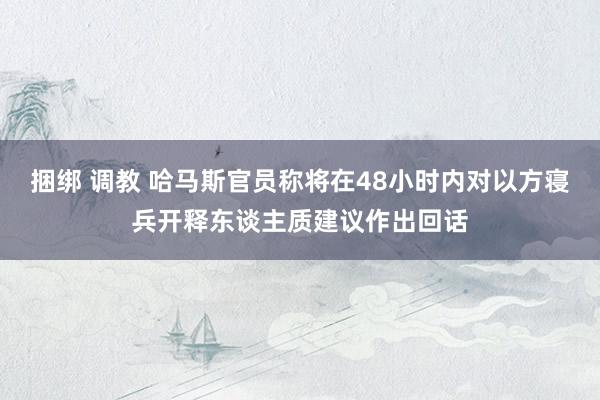 捆绑 调教 哈马斯官员称将在48小时内对以方寝兵开释东谈主质建议作出回话