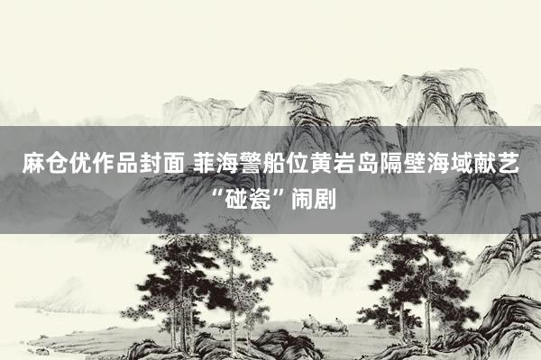 麻仓优作品封面 菲海警船位黄岩岛隔壁海域献艺“碰瓷”闹剧