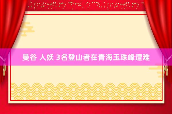 曼谷 人妖 3名登山者在青海玉珠峰遭难