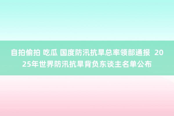 自拍偷拍 吃瓜 国度防汛抗旱总率领部通报  2025年世界防汛抗旱背负东谈主名单公布