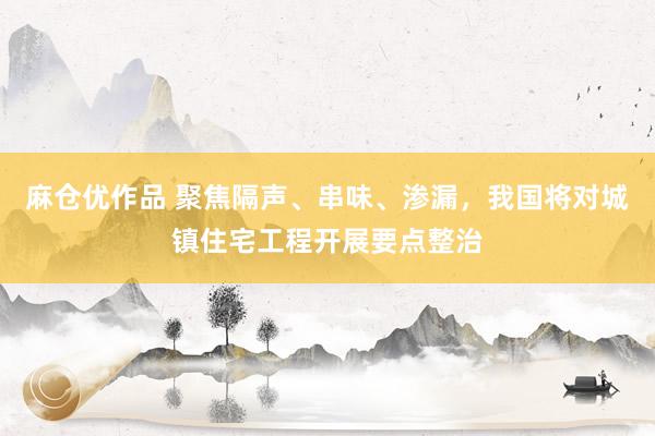 麻仓优作品 聚焦隔声、串味、渗漏，我国将对城镇住宅工程开展要点整治
