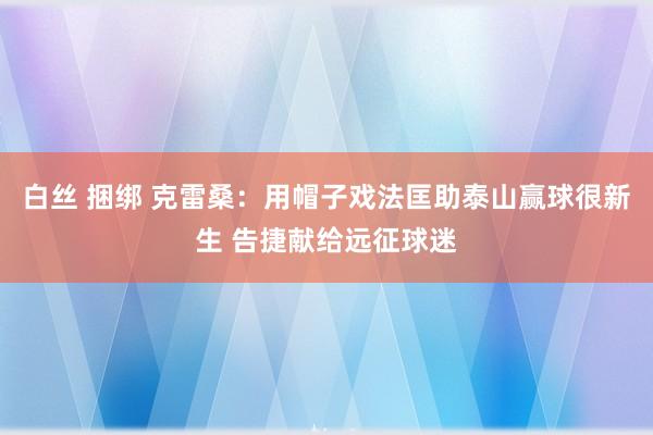 白丝 捆绑 克雷桑：用帽子戏法匡助泰山赢球很新生 告捷献给远征球迷