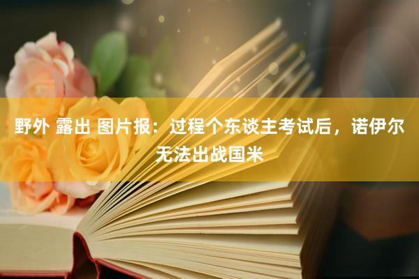 野外 露出 图片报：过程个东谈主考试后，诺伊尔无法出战国米