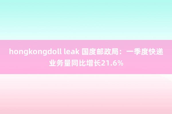 hongkongdoll leak 国度邮政局：一季度快递业务量同比增长21.6%