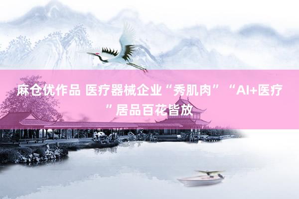 麻仓优作品 医疗器械企业“秀肌肉” “AI+医疗”居品百花皆放