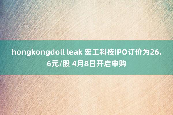 hongkongdoll leak 宏工科技IPO订价为26.6元/股 4月8日开启申购