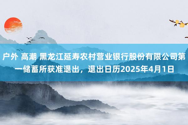 户外 高潮 黑龙江延寿农村营业银行股份有限公司第一储蓄所获准退出，退出日历2025年4月1日