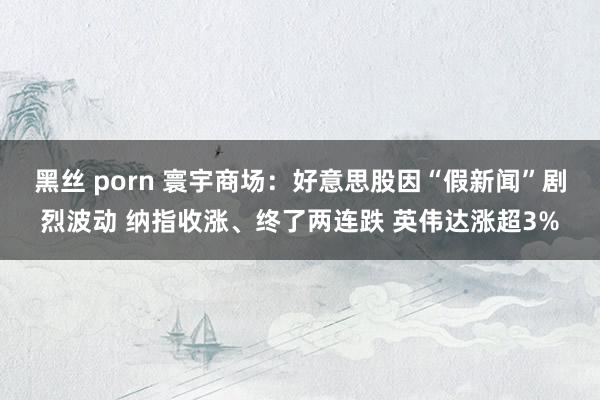黑丝 porn 寰宇商场：好意思股因“假新闻”剧烈波动 纳指收涨、终了两连跌 英伟达涨超3%