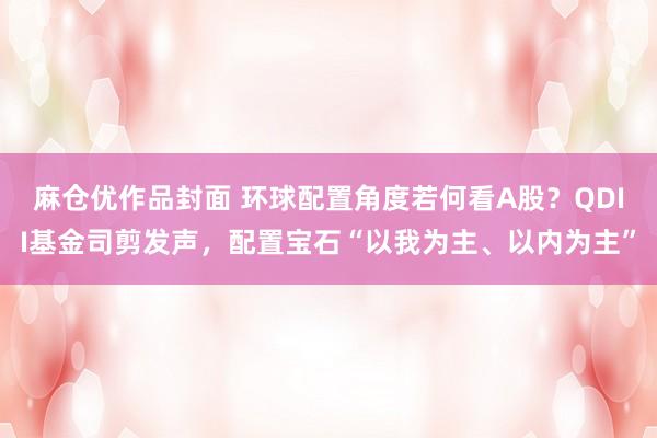 麻仓优作品封面 环球配置角度若何看A股？QDII基金司剪发声，配置宝石“以我为主、以内为主”