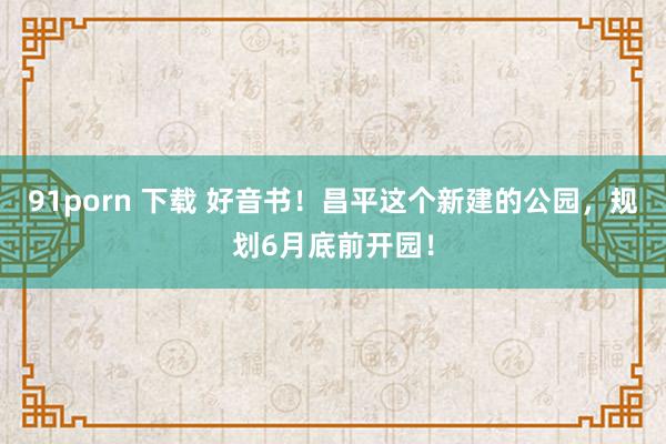 91porn 下载 好音书！昌平这个新建的公园，规划6月底前开园！