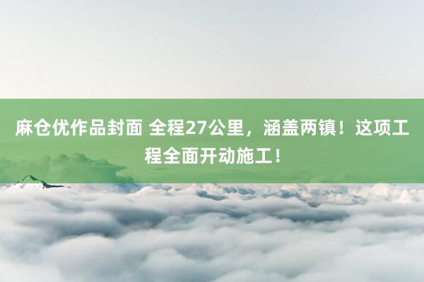 麻仓优作品封面 全程27公里，涵盖两镇！这项工程全面开动施工！