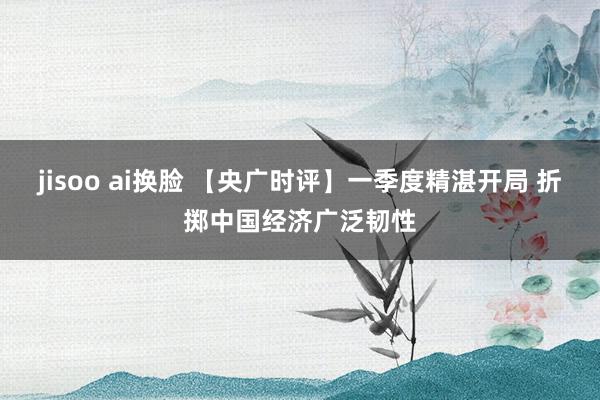 jisoo ai换脸 【央广时评】一季度精湛开局 折掷中国经济广泛韧性