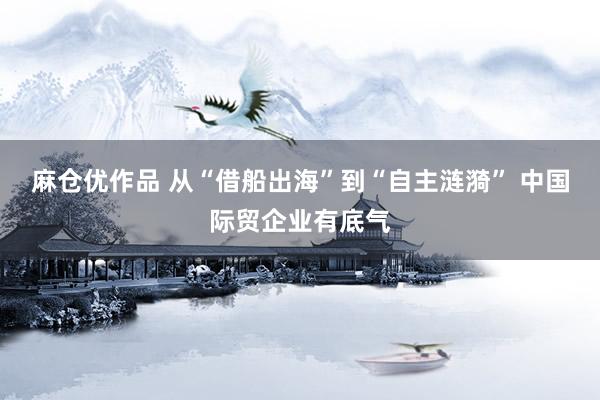 麻仓优作品 从“借船出海”到“自主涟漪” 中国际贸企业有底气
