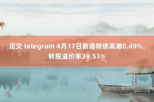 足交 telegram 4月17日新港转债高潮0.49%，转股溢价率39.51%