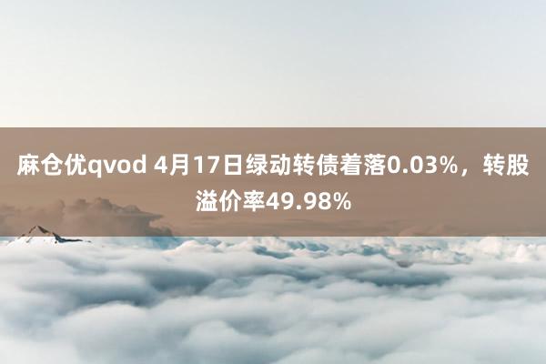 麻仓优qvod 4月17日绿动转债着落0.03%，转股溢价率49.98%