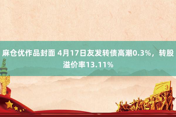 麻仓优作品封面 4月17日友发转债高潮0.3%，转股溢价率13.11%