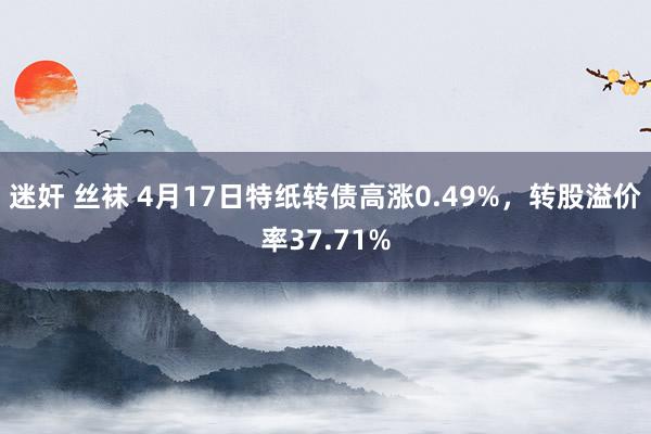 迷奸 丝袜 4月17日特纸转债高涨0.49%，转股溢价率37.71%