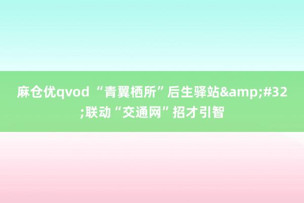 麻仓优qvod “青翼栖所”后生驿站&#32;联动“交通网”招才引智