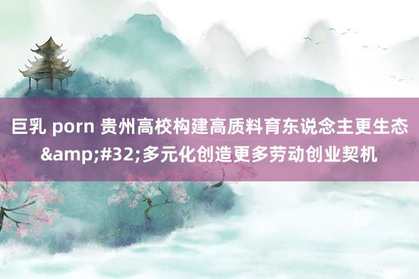巨乳 porn 贵州高校构建高质料育东说念主更生态&#32;多元化创造更多劳动创业契机