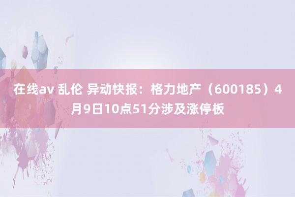 在线av 乱伦 异动快报：格力地产（600185）4月9日10点51分涉及涨停板