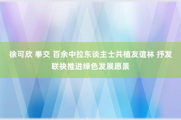 徐可欣 拳交 百余中拉东谈主士共植友谊林 抒发联袂推进绿色发展愿景