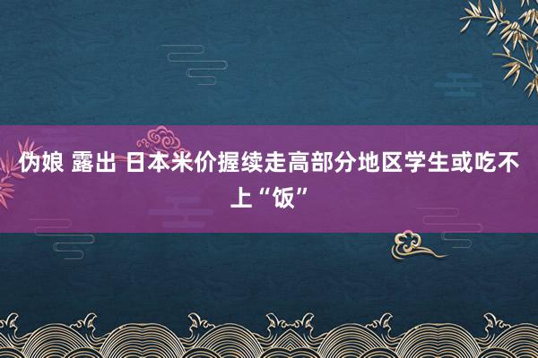 伪娘 露出 日本米价握续走高　部分地区学生或吃不上“饭”