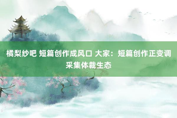 橘梨纱吧 短篇创作成风口 大家：短篇创作正变调采集体裁生态