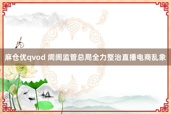 麻仓优qvod 阛阓监管总局全力整治直播电商乱象