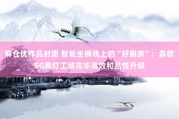 麻仓优作品封面 智能坐褥线上的“好厨房”：森歌5G黑灯工场完毕高效和品性升级
