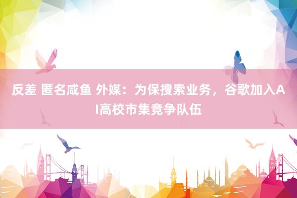 反差 匿名咸鱼 外媒：为保搜索业务，谷歌加入AI高校市集竞争队伍