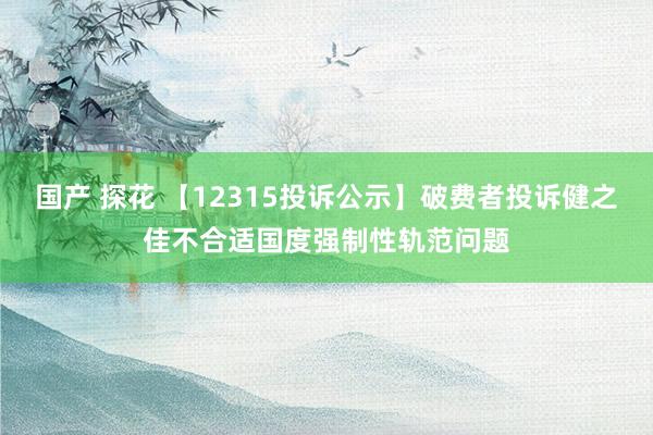 国产 探花 【12315投诉公示】破费者投诉健之佳不合适国度强制性轨范问题