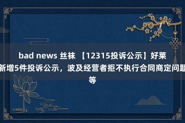 bad news 丝袜 【12315投诉公示】好莱客新增5件投诉公示，波及经营者拒不执行合同商定问题等