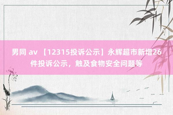 男同 av 【12315投诉公示】永辉超市新增26件投诉公示，触及食物安全问题等