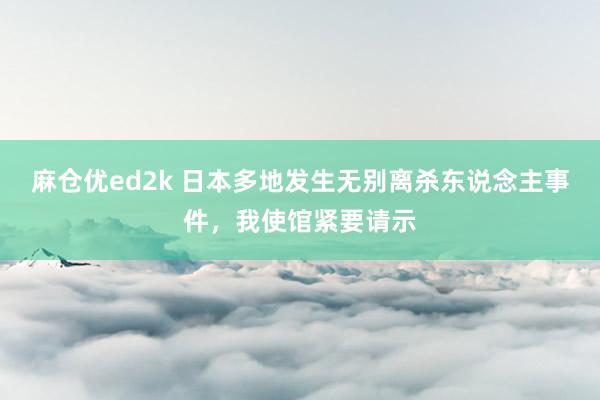 麻仓优ed2k 日本多地发生无别离杀东说念主事件，我使馆紧要请示