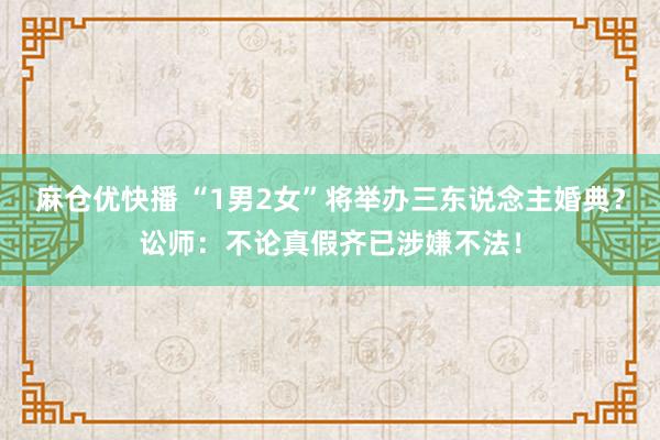 麻仓优快播 “1男2女”将举办三东说念主婚典？讼师：不论真假齐已涉嫌不法！