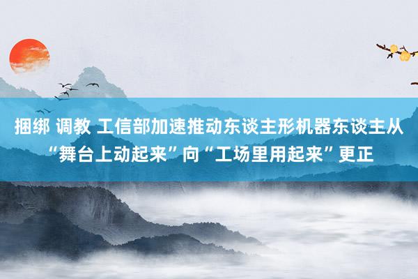 捆绑 调教 工信部加速推动东谈主形机器东谈主从“舞台上动起来”向“工场里用起来”更正